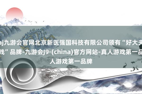 aj九游会官网北京新医强国科技有限公司领有“好大夫在线”品牌-九游会J9·(china)官方网站-真人游戏第一品牌