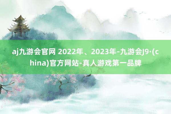 aj九游会官网 　　2022年、2023年-九游会J9·(china)官方网站-真人游戏第一品牌