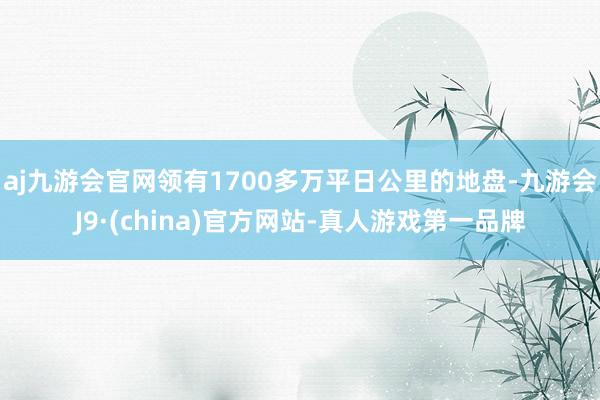 aj九游会官网领有1700多万平日公里的地盘-九游会J9·(china)官方网站-真人游戏第一品牌