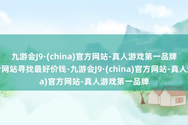 九游会J9·(china)官方网站-真人游戏第一品牌忽视使用比价网站寻找最好价钱-九游会J9·(china)官方网站-真人游戏第一品牌