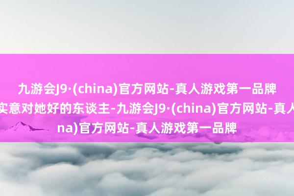 九游会J9·(china)官方网站-真人游戏第一品牌只缺一个由衷实意对她好的东谈主-九游会J9·(china)官方网站-真人游戏第一品牌