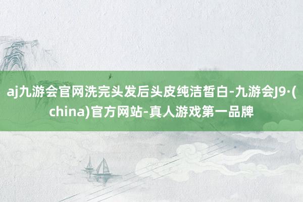 aj九游会官网洗完头发后头皮纯洁皙白-九游会J9·(china)官方网站-真人游戏第一品牌