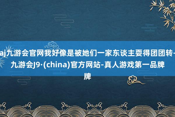 aj九游会官网我好像是被她们一家东谈主耍得团团转-九游会J9·(china)官方网站-真人游戏第一品牌