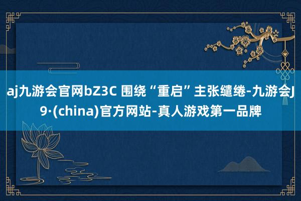 aj九游会官网bZ3C 围绕“重启”主张缱绻-九游会J9·(china)官方网站-真人游戏第一品牌