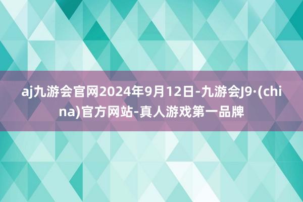 aj九游会官网2024年9月12日-九游会J9·(china)官方网站-真人游戏第一品牌