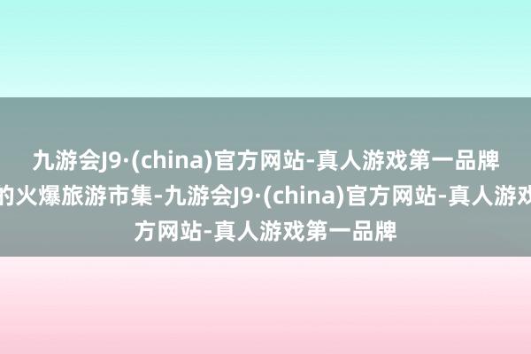 九游会J9·(china)官方网站-真人游戏第一品牌咱们看到的火爆旅游市集-九游会J9·(china)官方网站-真人游戏第一品牌