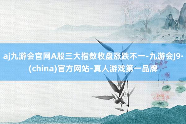 aj九游会官网A股三大指数收盘涨跌不一-九游会J9·(china)官方网站-真人游戏第一品牌