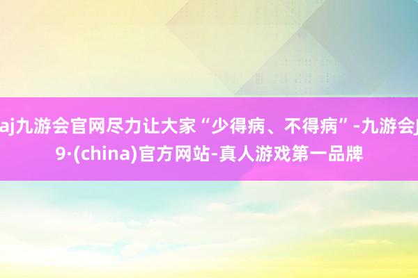 aj九游会官网尽力让大家“少得病、不得病”-九游会J9·(china)官方网站-真人游戏第一品牌