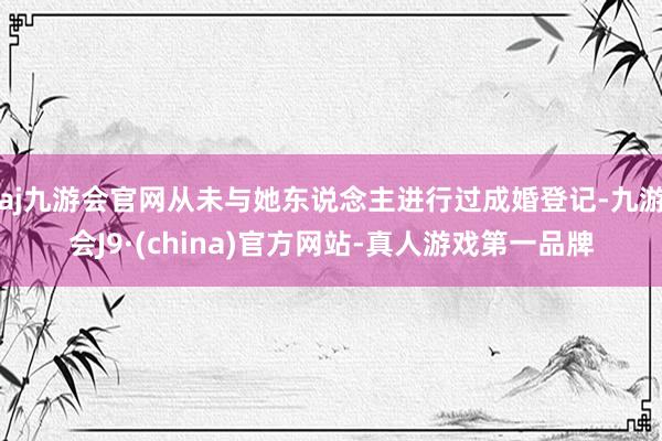 aj九游会官网从未与她东说念主进行过成婚登记-九游会J9·(china)官方网站-真人游戏第一品牌