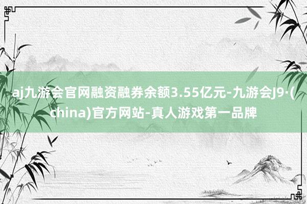 aj九游会官网融资融券余额3.55亿元-九游会J9·(china)官方网站-真人游戏第一品牌