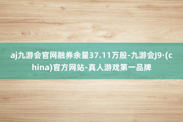 aj九游会官网融券余量37.11万股-九游会J9·(china)官方网站-真人游戏第一品牌