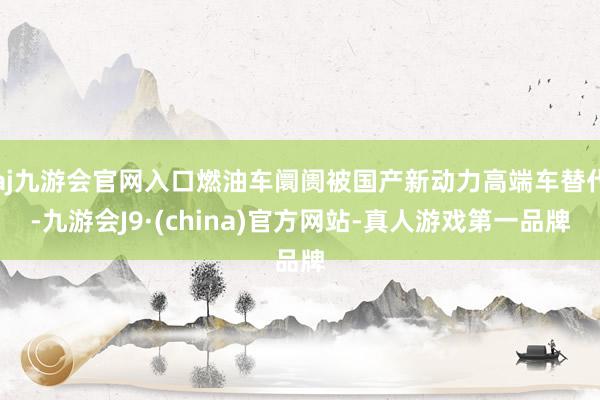 aj九游会官网入口燃油车阛阓被国产新动力高端车替代-九游会J9·(china)官方网站-真人游戏第一品牌