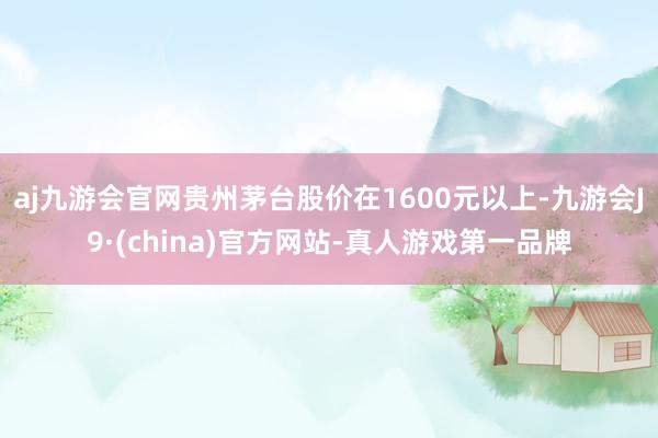 aj九游会官网贵州茅台股价在1600元以上-九游会J9·(china)官方网站-真人游戏第一品牌