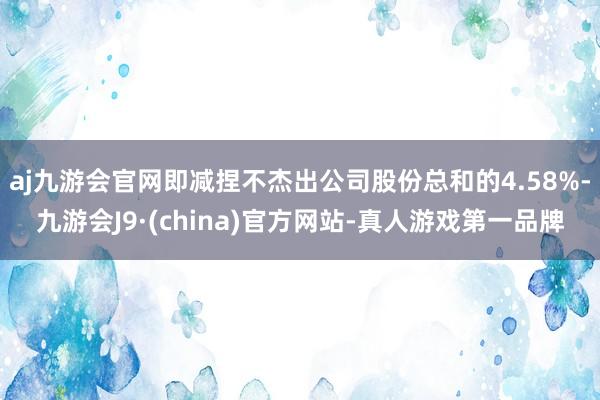 aj九游会官网即减捏不杰出公司股份总和的4.58%-九游会J9·(china)官方网站-真人游戏第一品牌