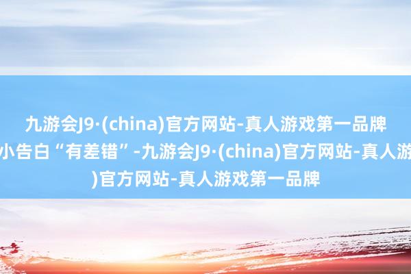 九游会J9·(china)官方网站-真人游戏第一品牌让他直观这小告白“有差错”-九游会J9·(china)官方网站-真人游戏第一品牌