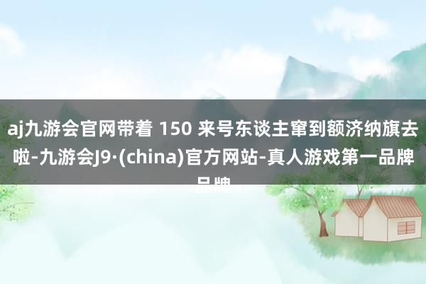 aj九游会官网带着 150 来号东谈主窜到额济纳旗去啦-九游会J9·(china)官方网站-真人游戏第一品牌