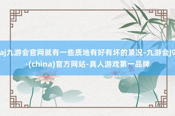 aj九游会官网就有一些质地有好有坏的景况-九游会J9·(china)官方网站-真人游戏第一品牌