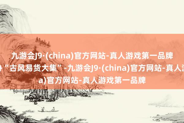 九游会J9·(china)官方网站-真人游戏第一品牌北猴子园举办“古风易货大集”-九游会J9·(china)官方网站-真人游戏第一品牌