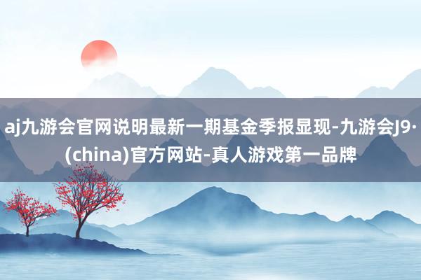 aj九游会官网说明最新一期基金季报显现-九游会J9·(china)官方网站-真人游戏第一品牌