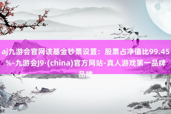 aj九游会官网该基金钞票设置：股票占净值比99.45%-九游会J9·(china)官方网站-真人游戏第一品牌