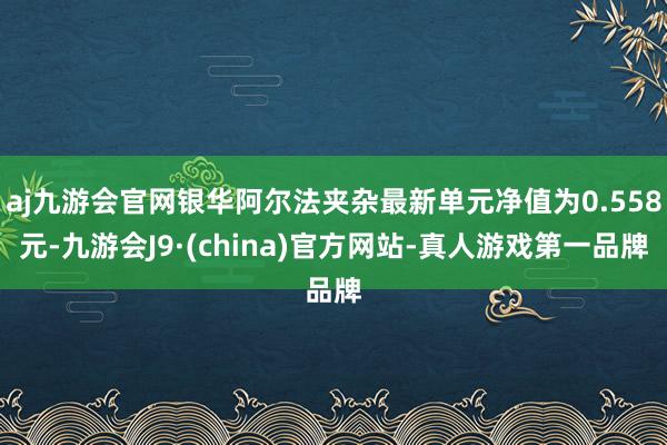 aj九游会官网银华阿尔法夹杂最新单元净值为0.558元-九游会J9·(china)官方网站-真人游戏第一品牌