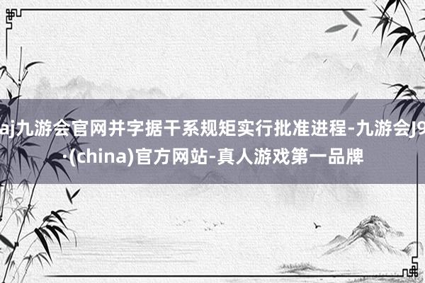 aj九游会官网并字据干系规矩实行批准进程-九游会J9·(china)官方网站-真人游戏第一品牌