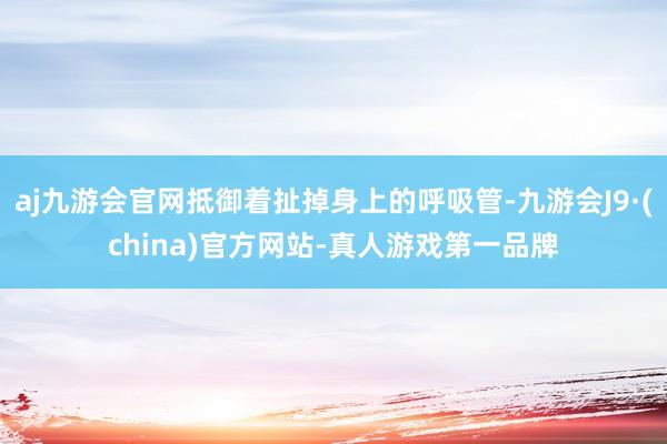 aj九游会官网抵御着扯掉身上的呼吸管-九游会J9·(china)官方网站-真人游戏第一品牌