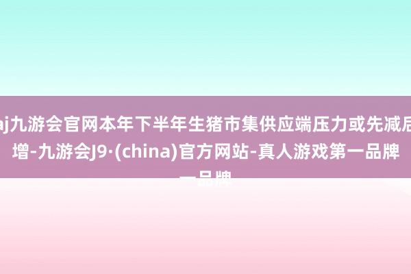 aj九游会官网本年下半年生猪市集供应端压力或先减后增-九游会J9·(china)官方网站-真人游戏第一品牌