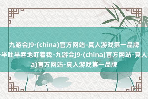 九游会J9·(china)官方网站-真人游戏第一品牌我看他们三个半吐半吞地盯着我-九游会J9·(china)官方网站-真人游戏第一品牌