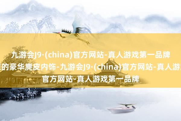 九游会J9·(china)官方网站-真人游戏第一品牌大面积笼罩的豪华麂皮内饰-九游会J9·(china)官方网站-真人游戏第一品牌