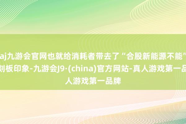 aj九游会官网也就给消耗者带去了“合股新能源不能”的刻板印象-九游会J9·(china)官方网站-真人游戏第一品牌