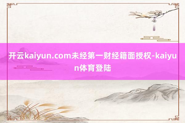 开云kaiyun.com未经第一财经籍面授权-kaiyun体育登陆