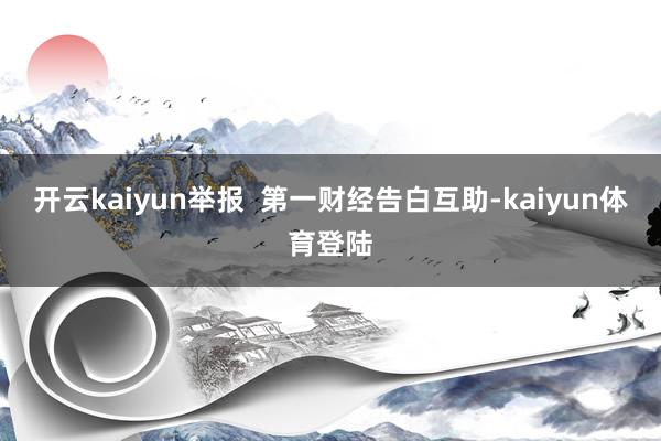 开云kaiyun举报  第一财经告白互助-kaiyun体育登陆