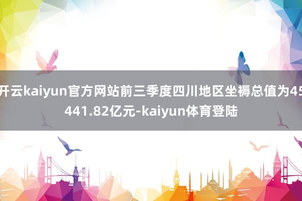 开云kaiyun官方网站前三季度四川地区坐褥总值为45441.82亿元-kaiyun体育登陆