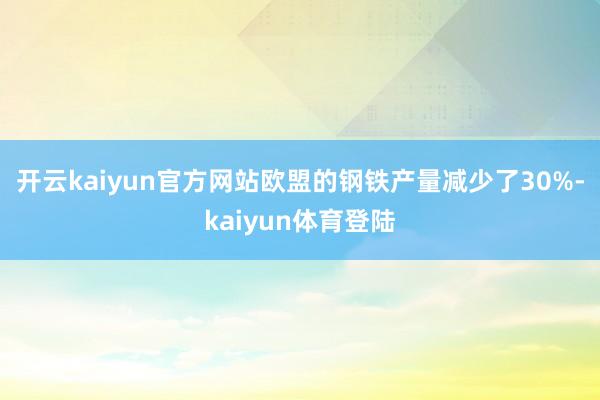 开云kaiyun官方网站欧盟的钢铁产量减少了30%-kaiyun体育登陆