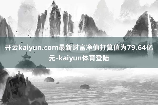 开云kaiyun.com最新财富净值打算值为79.64亿元-kaiyun体育登陆