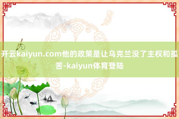 开云kaiyun.com他的政策是让乌克兰没了主权和孤苦-kaiyun体育登陆