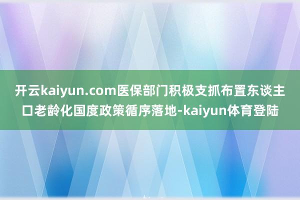 开云kaiyun.com医保部门积极支抓布置东谈主口老龄化国度政策循序落地-kaiyun体育登陆