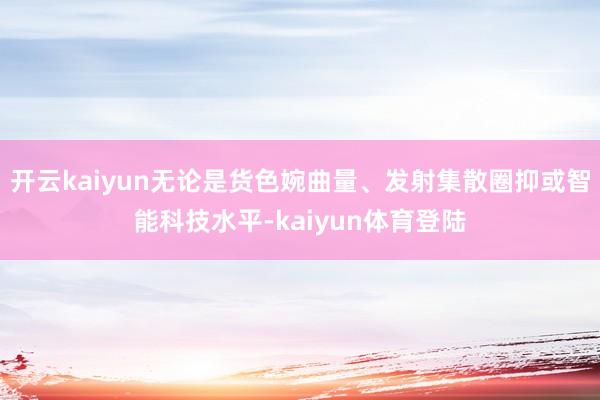 开云kaiyun无论是货色婉曲量、发射集散圈抑或智能科技水平-kaiyun体育登陆