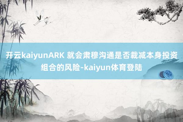 开云kaiyunARK 就会肃穆沟通是否裁减本身投资组合的风险-kaiyun体育登陆