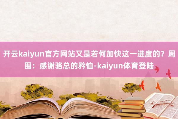 开云kaiyun官方网站又是若何加快这一进度的？周围：感谢骆总的矜恤-kaiyun体育登陆