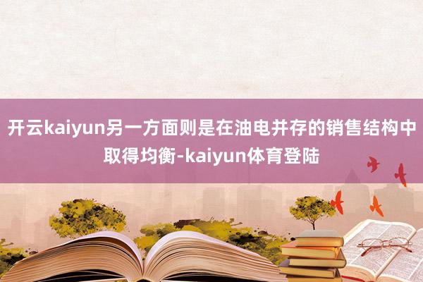 开云kaiyun另一方面则是在油电并存的销售结构中取得均衡-kaiyun体育登陆