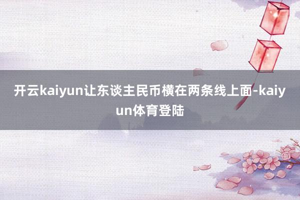 开云kaiyun让东谈主民币横在两条线上面-kaiyun体育登陆