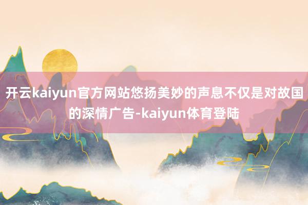 开云kaiyun官方网站悠扬美妙的声息不仅是对故国的深情广告-kaiyun体育登陆