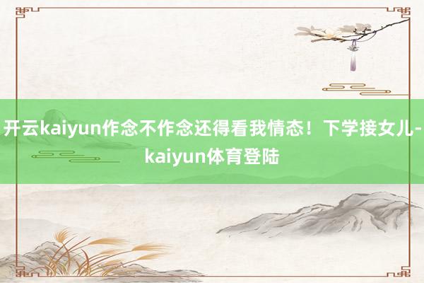 开云kaiyun作念不作念还得看我情态！下学接女儿-kaiyun体育登陆