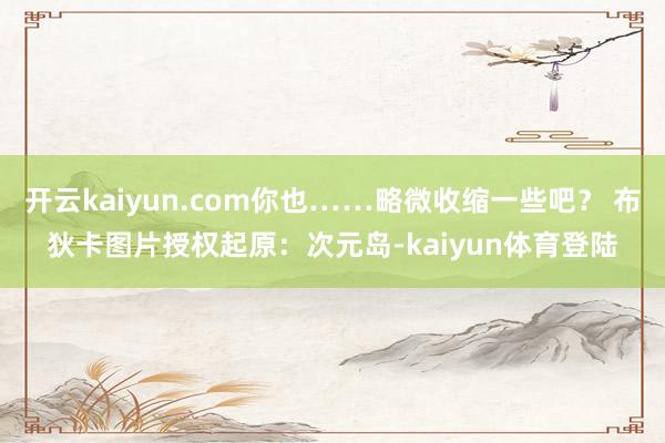 开云kaiyun.com你也……略微收缩一些吧？ 布狄卡图片授权起原：次元岛-kaiyun体育登陆