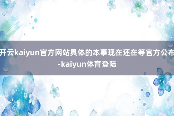 开云kaiyun官方网站具体的本事现在还在等官方公布-kaiyun体育登陆