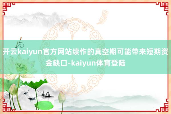 开云kaiyun官方网站续作的真空期可能带来短期资金缺口-kaiyun体育登陆