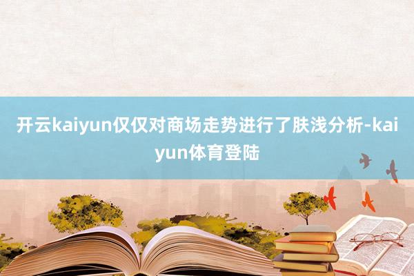 开云kaiyun仅仅对商场走势进行了肤浅分析-kaiyun体育登陆