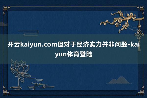 开云kaiyun.com但对于经济实力并非问题-kaiyun体育登陆